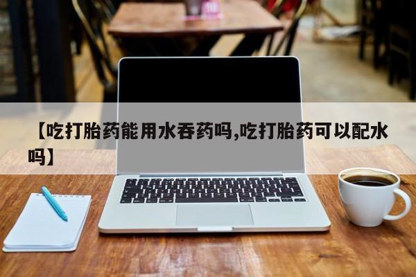 打胎药专卖微信卖流产药的微信【吃打胎药能用水吞药吗,吃打胎药可以配水吗】