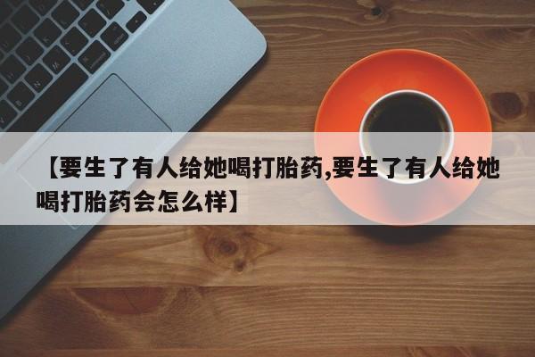 打胎药专卖微信卖流产药的微信【要生了有人给她喝打胎药,要生了有人给她喝打胎药会怎么样】