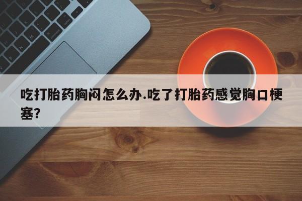 打胎药专卖微信卖流产药的微信吃打胎药胸闷怎么办.吃了打胎药感觉胸口梗塞？