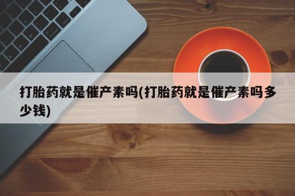 打胎药专卖微信卖流产药的微信打胎药就是催产素吗(打胎药就是催产素吗多少钱)
