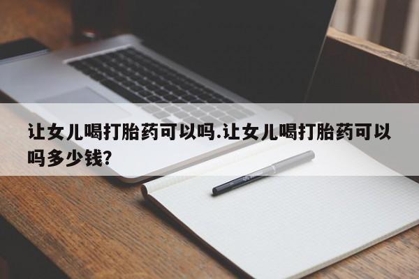 打胎药专卖微信卖流产药的微信让女儿喝打胎药可以吗.让女儿喝打胎药可以吗多少钱？