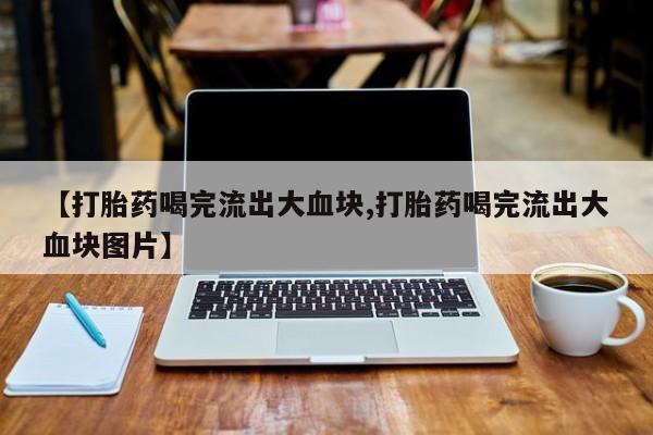打胎药专卖微信卖流产药的微信【打胎药喝完流出大血块,打胎药喝完流出大血块图片】