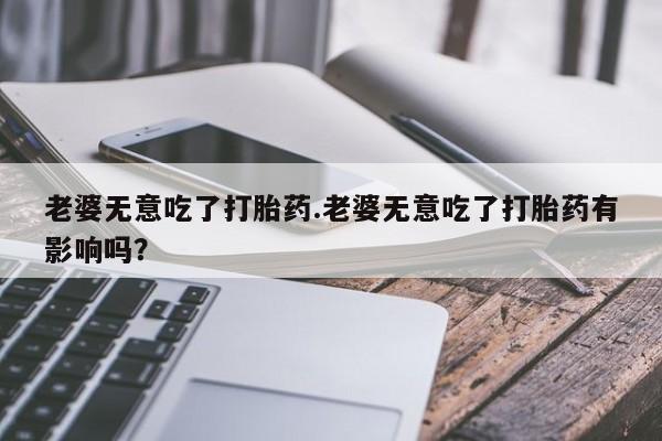 打胎药专卖微信卖流产药的微信老婆无意吃了打胎药.老婆无意吃了打胎药有影响吗？