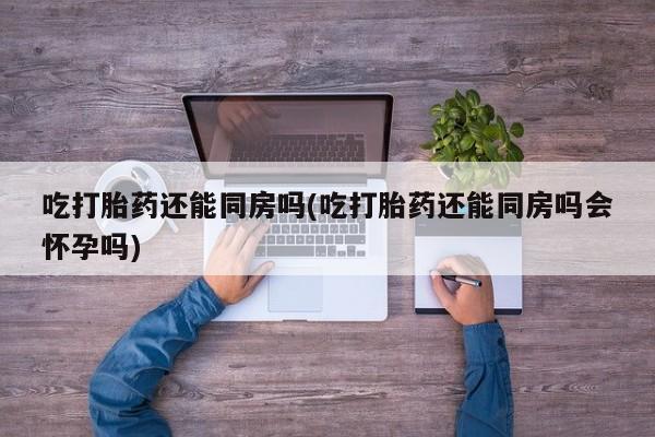 打胎药专卖微信卖流产药的微信吃打胎药还能同房吗(吃打胎药还能同房吗会怀孕吗)