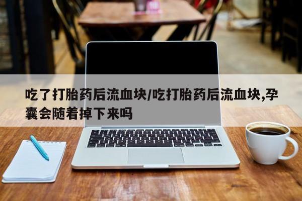 打胎药专卖微信卖流产药的微信吃了打胎药后流血块/吃打胎药后流血块,孕囊会随着掉下来吗