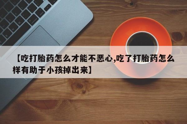 打胎药专卖微信卖流产药的微信【吃打胎药怎么才能不恶心,吃了打胎药怎么样有助于小孩掉出来】