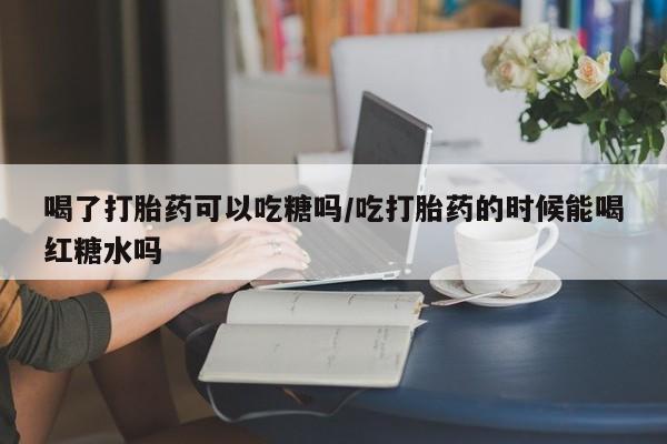 打胎药专卖微信卖流产药的微信喝了打胎药可以吃糖吗/吃打胎药的时候能喝红糖水吗