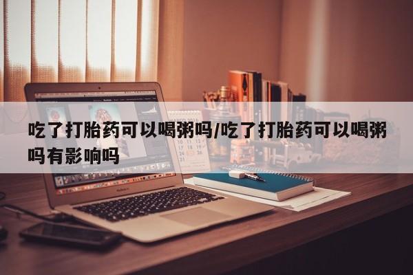 打胎药专卖微信卖流产药的微信吃了打胎药可以喝粥吗/吃了打胎药可以喝粥吗有影响吗