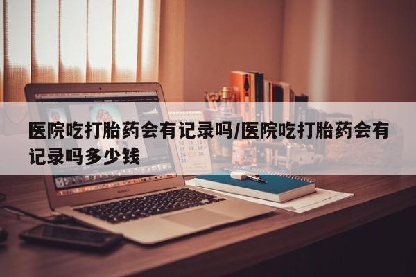 打胎药专卖微信卖流产药的微信医院吃打胎药会有记录吗/医院吃打胎药会有记录吗多少钱