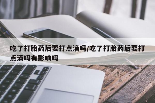 打胎药专卖微信卖流产药的微信吃了打胎药后要打点滴吗/吃了打胎药后要打点滴吗有影响吗