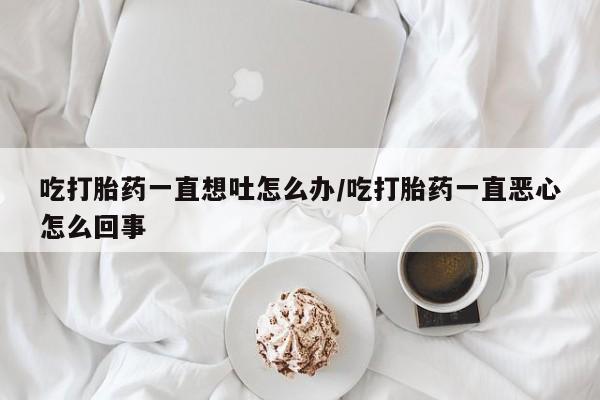打胎药专卖微信卖流产药的微信吃打胎药一直想吐怎么办/吃打胎药一直恶心怎么回事