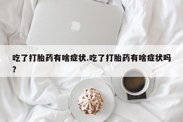 打胎药专卖微信卖流产药的微信吃了打胎药有啥症状.吃了打胎药有啥症状吗？
