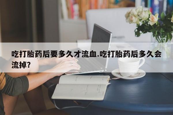 打胎药专卖微信卖流产药的微信吃打胎药后要多久才流血.吃打胎药后多久会流掉？