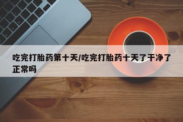 打胎药专卖微信卖流产药的微信吃完打胎药第十天/吃完打胎药十天了干净了正常吗