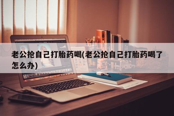 打胎药专卖微信卖流产药的微信老公抢自己打胎药喝(老公抢自己打胎药喝了怎么办)