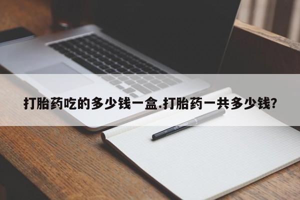 打胎药专卖微信卖流产药的微信打胎药吃的多少钱一盒.打胎药一共多少钱？