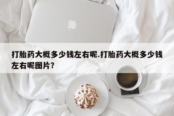 打胎药专卖微信卖流产药的微信打胎药大概多少钱左右呢.打胎药大概多少钱左右呢图片？