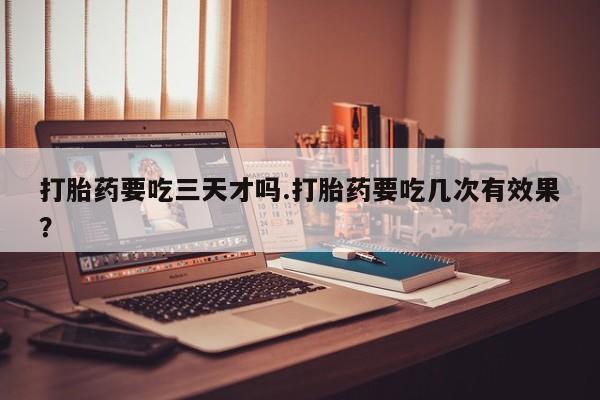 打胎药专卖微信卖流产药的微信打胎药要吃三天才吗.打胎药要吃几次有效果？