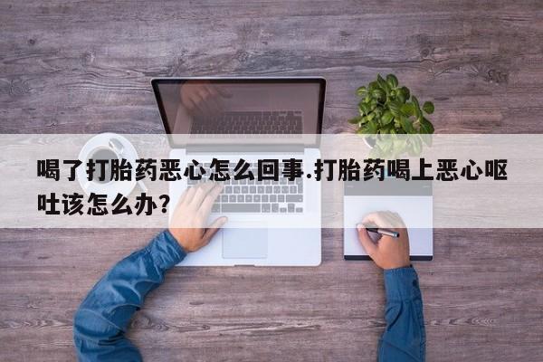 打胎药专卖微信卖流产药的微信喝了打胎药恶心怎么回事.打胎药喝上恶心呕吐该怎么办？