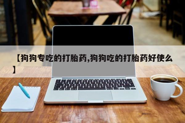 打胎药专卖微信卖流产药的微信【狗狗专吃的打胎药,狗狗吃的打胎药好使么】
