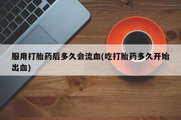 打胎药专卖微信卖流产药的微信服用打胎药后多久会流血(吃打胎药多久开始出血)