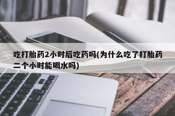 打胎药专卖微信卖流产药的微信吃打胎药2小时后吃药吗(为什么吃了打胎药二个小时能喝水吗)