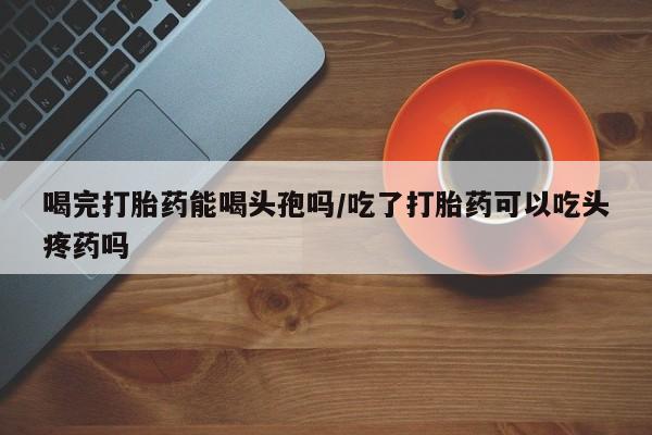 打胎药专卖微信卖流产药的微信喝完打胎药能喝头孢吗/吃了打胎药可以吃头疼药吗