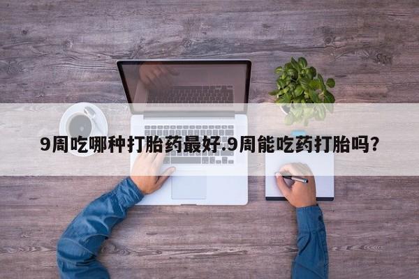 打胎药专卖微信卖流产药的微信9周吃哪种打胎药最好.9周能吃药打胎吗？