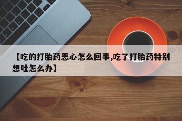 打胎药专卖微信卖流产药的微信【吃的打胎药恶心怎么回事,吃了打胎药特别想吐怎么办】