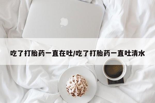 打胎药专卖微信卖流产药的微信吃了打胎药一直在吐/吃了打胎药一直吐清水