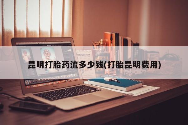 打胎药专卖微信卖流产药的微信昆明打胎药流多少钱(打胎昆明费用)