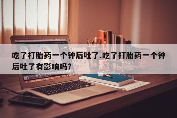 打胎药专卖微信卖流产药的微信吃了打胎药一个钟后吐了.吃了打胎药一个钟后吐了有影响吗？