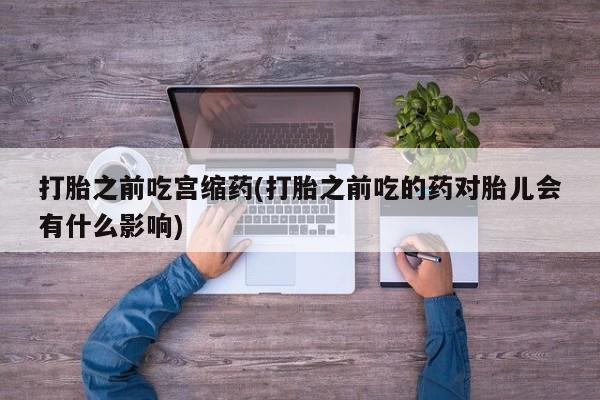 打胎药专卖微信卖流产药的微信打胎之前吃宫缩药(打胎之前吃的药对胎儿会有什么影响)