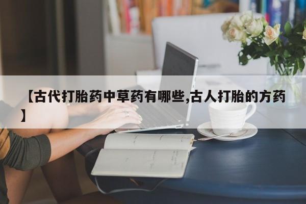 打胎药专卖微信卖流产药的微信【古代打胎药中草药有哪些,古人打胎的方药】