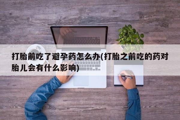 打胎药专卖微信卖流产药的微信打胎前吃了避孕药怎么办(打胎之前吃的药对胎儿会有什么影响)