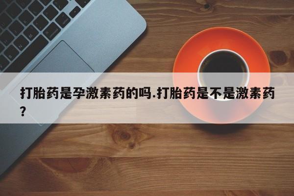 打胎药专卖微信卖流产药的微信打胎药是孕激素药的吗.打胎药是不是激素药？