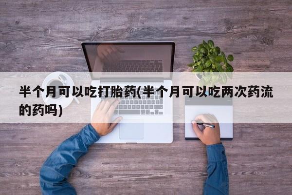 打胎药专卖微信卖流产药的微信半个月可以吃打胎药(半个月可以吃两次药流的药吗)