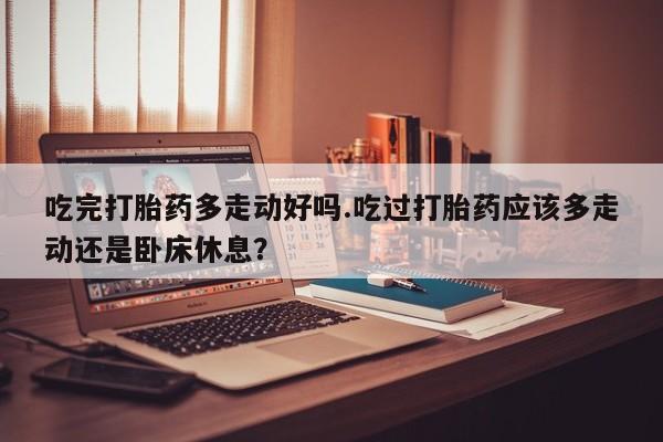 打胎药专卖微信卖流产药的微信吃完打胎药多走动好吗.吃过打胎药应该多走动还是卧床休息？