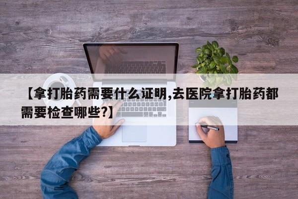 打胎药专卖微信卖流产药的微信【拿打胎药需要什么证明,去医院拿打胎药都需要检查哪些?】