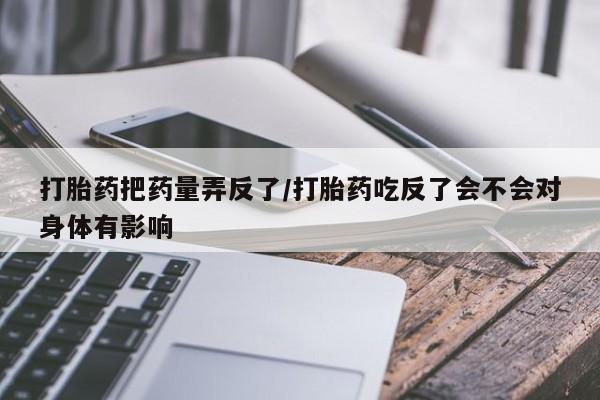 打胎药专卖微信卖流产药的微信打胎药把药量弄反了/打胎药吃反了会不会对身体有影响