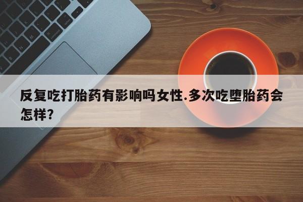 打胎药专卖微信卖流产药的微信反复吃打胎药有影响吗女性.多次吃堕胎药会怎样？