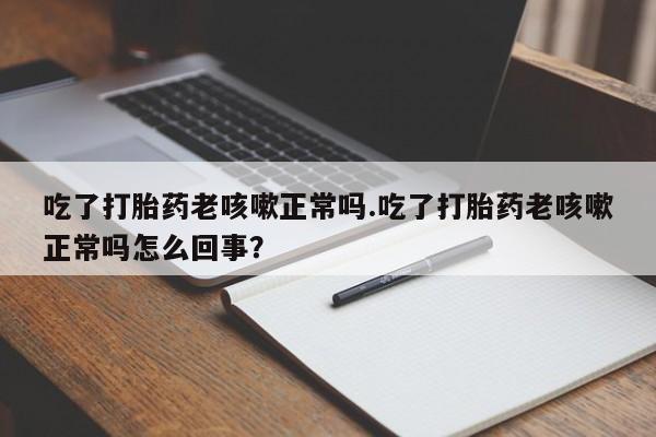 打胎药专卖微信卖流产药的微信吃了打胎药老咳嗽正常吗.吃了打胎药老咳嗽正常吗怎么回事？
