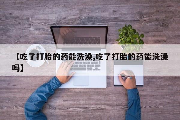 打胎药专卖微信卖流产药的微信【吃了打胎的药能洗澡,吃了打胎的药能洗澡吗】