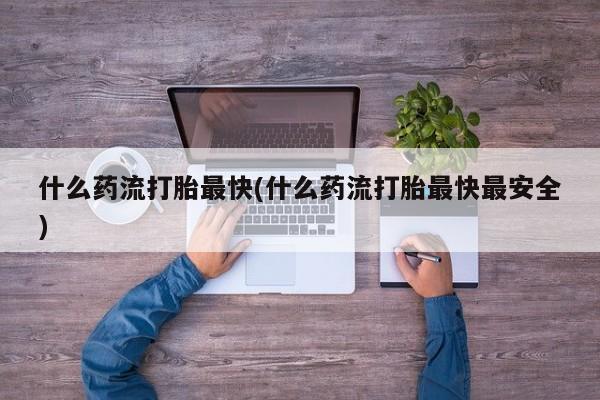 打胎药专卖微信卖流产药的微信什么药流打胎最快(什么药流打胎最快最安全)