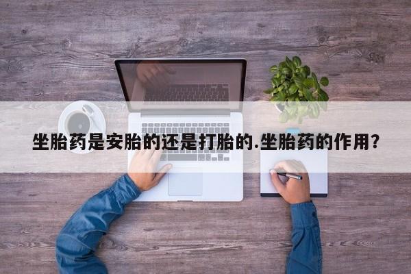 打胎药专卖微信卖流产药的微信坐胎药是安胎的还是打胎的.坐胎药的作用？
