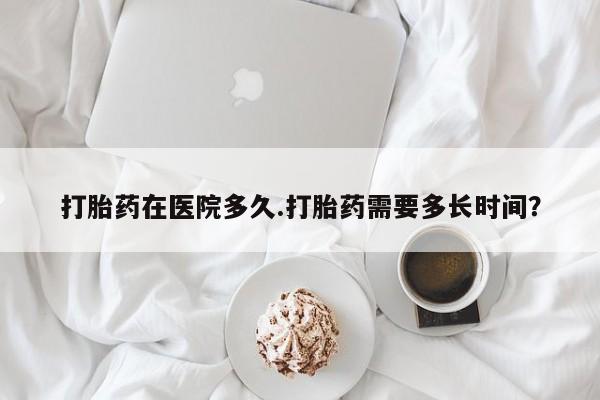 打胎药专卖微信卖流产药的微信打胎药在医院多久.打胎药需要多长时间？