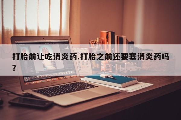 打胎药专卖微信卖流产药的微信打胎前让吃消炎药.打胎之前还要塞消炎药吗？