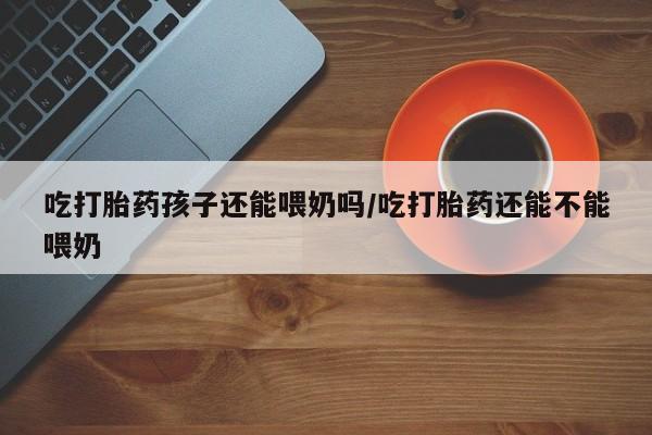 打胎药专卖微信卖流产药的微信吃打胎药孩子还能喂奶吗/吃打胎药还能不能喂奶