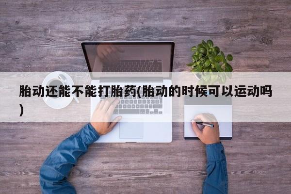 打胎药专卖微信卖流产药的微信胎动还能不能打胎药(胎动的时候可以运动吗)