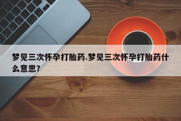 打胎药专卖微信卖流产药的微信梦见三次怀孕打胎药.梦见三次怀孕打胎药什么意思？